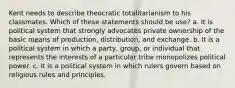 Kent needs to describe theocratic totalitarianism to his classmates. Which of these statements should be use? a. It is political system that strongly advocates private ownership of the basic means of production, distribution, and exchange. b. It is a political system in which a party, group, or individual that represents the interests of a particular tribe monopolizes political power. c. It is a political system in which rulers govern based on religious rules and principles.