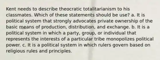 Kent needs to describe theocratic totalitarianism to his classmates. Which of these statements should be use? a. It is political system that strongly advocates private ownership of the basic means of production, distribution, and exchange. b. It is a political system in which a party, group, or individual that represents the interests of a particular tribe monopolizes political power. c. It is a political system in which rulers govern based on religious rules and principles.