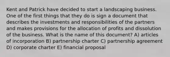 Kent and Patrick have decided to start a landscaping business. One of the first things that they do is sign a document that describes the investments and responsibilities of the partners and makes provisions for the allocation of profits and dissolution of the business. What is the name of this document? A) articles of incorporation B) partnership charter C) partnership agreement D) corporate charter E) financial proposal