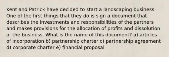 Kent and Patrick have decided to start a landscaping business. One of the first things that they do is sign a document that describes the investments and responsibilities of the partners and makes provisions for the allocation of profits and dissolution of the business. What is the name of this document? a) articles of incorporation b) partnership charter c) partnership agreement d) corporate charter e) financial proposal