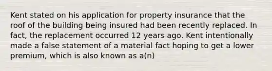 Kent stated on his application for property insurance that the roof of the building being insured had been recently replaced. In fact, the replacement occurred 12 years ago. Kent intentionally made a false statement of a material fact hoping to get a lower premium, which is also known as a(n)