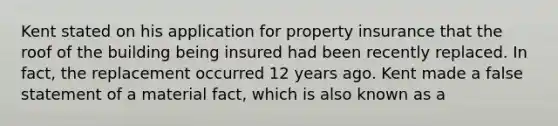 Kent stated on his application for property insurance that the roof of the building being insured had been recently replaced. In fact, the replacement occurred 12 years ago. Kent made a false statement of a material fact, which is also known as a