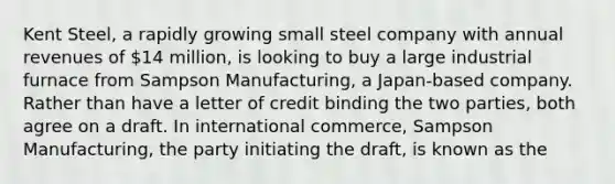 Kent Steel, a rapidly growing small steel company with annual revenues of 14 million, is looking to buy a large industrial furnace from Sampson Manufacturing, a Japan-based company. Rather than have a letter of credit binding the two parties, both agree on a draft. In international commerce, Sampson Manufacturing, the party initiating the draft, is known as the