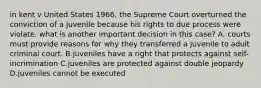 in kent v United States 1966, the Supreme Court overturned the conviction of a juvenile because his rights to due process were violate. what is another important decision in this case? A. courts must provide reasons for why they transferred a juvenile to adult criminal court. B.juveniles have a right that protects against self-incrimination C.juveniles are protected against double jeopardy D.juveniles cannot be executed