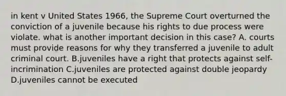 in kent v United States 1966, the Supreme Court overturned the conviction of a juvenile because his rights to due process were violate. what is another important decision in this case? A. courts must provide reasons for why they transferred a juvenile to adult criminal court. B.juveniles have a right that protects against self-incrimination C.juveniles are protected against double jeopardy D.juveniles cannot be executed