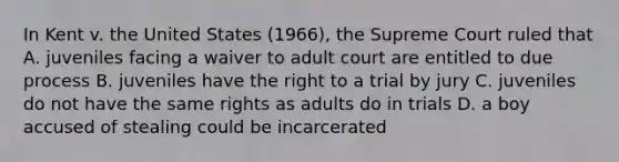 In Kent v. the United States (1966), the Supreme Court ruled that A. juveniles facing a waiver to adult court are entitled to due process B. juveniles have the right to a trial by jury C. juveniles do not have the same rights as adults do in trials D. a boy accused of stealing could be incarcerated