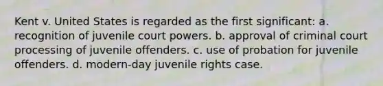 Kent v. United States is regarded as the first significant: a. recognition of juvenile court powers. b. approval of criminal court processing of juvenile offenders. c. use of probation for juvenile offenders. d. modern-day juvenile rights case.