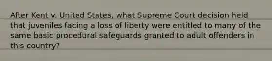 After Kent v. United States, what Supreme Court decision held that juveniles facing a loss of liberty were entitled to many of the same basic procedural safeguards granted to adult offenders in this country?