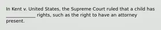 In Kent v. United States, the Supreme Court ruled that a child has _____________ rights, such as the right to have an attorney present.