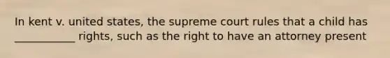 In kent v. united states, the supreme court rules that a child has ___________ rights, such as the right to have an attorney present