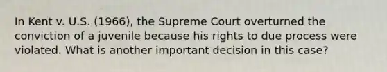 In Kent v. U.S. (1966), the Supreme Court overturned the conviction of a juvenile because his rights to due process were violated. What is another important decision in this case?