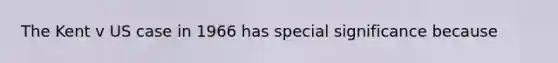 The Kent v US case in 1966 has special significance because