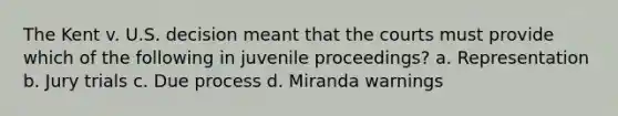 The Kent v. U.S. decision meant that the courts must provide which of the following in juvenile proceedings? a. Representation b. Jury trials c. Due process d. Miranda warnings