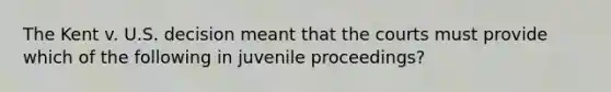 The Kent v. U.S. decision meant that the courts must provide which of the following in juvenile proceedings?