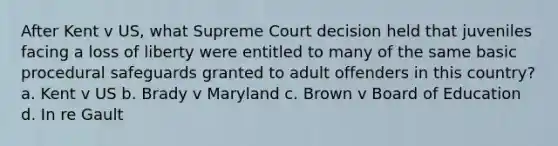 After Kent v US, what Supreme Court decision held that juveniles facing a loss of liberty were entitled to many of the same basic procedural safeguards granted to adult offenders in this country? a. Kent v US b. Brady v Maryland c. Brown v Board of Education d. In re Gault