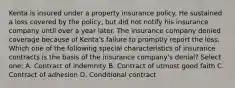 Kenta is insured under a property insurance policy. He sustained a loss covered by the policy, but did not notify his insurance company until over a year later. The insurance company denied coverage because of Kenta's failure to promptly report the loss. Which one of the following special characteristics of insurance contracts is the basis of the insurance company's denial? Select one: A. Contract of indemnity B. Contract of utmost good faith C. Contract of adhesion D. Conditional contract