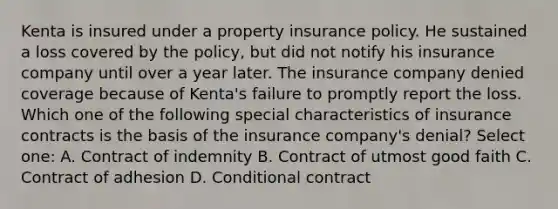 Kenta is insured under a property insurance policy. He sustained a loss covered by the policy, but did not notify his insurance company until over a year later. The insurance company denied coverage because of Kenta's failure to promptly report the loss. Which one of the following special characteristics of insurance contracts is the basis of the insurance company's denial? Select one: A. Contract of indemnity B. Contract of utmost good faith C. Contract of adhesion D. Conditional contract