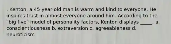 . Kenton, a 45-year-old man is warm and kind to everyone. He inspires trust in almost everyone around him. According to the "big five" model of personality factors, Kenton displays _____. a. conscientiousness b. extraversion c. agreeableness d. neuroticism