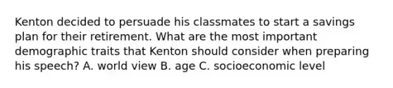 Kenton decided to persuade his classmates to start a savings plan for their retirement. What are the most important demographic traits that Kenton should consider when preparing his speech? A. world view B. age C. socioeconomic level