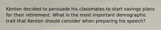 Kenton decided to persuade his classmates to start savings plans for their retirement. What is the most important demographic trait that Kenton should consider when preparing his speech?