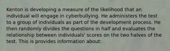 Kenton is developing a measure of the likelihood that an individual will engage in cyberbullying. He administers the test to a group of individuals as part of the development process. He then randomly divides the questions in half and evaluates the relationship between individuals' scores on the two halves of the test. This is provides information about: