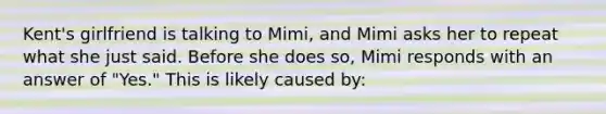 Kent's girlfriend is talking to Mimi, and Mimi asks her to repeat what she just said. Before she does so, Mimi responds with an answer of "Yes." This is likely caused by: