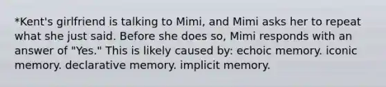 *Kent's girlfriend is talking to Mimi, and Mimi asks her to repeat what she just said. Before she does so, Mimi responds with an answer of "Yes." This is likely caused by: echoic memory. iconic memory. declarative memory. implicit memory.