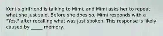 Kent's girlfriend is talking to Mimi, and Mimi asks her to repeat what she just said. Before she does so, Mimi responds with a "Yes," after recalling what was just spoken. This response is likely caused by _____ memory.