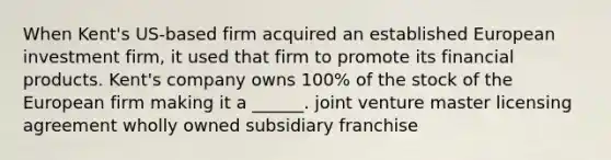 When Kent's US-based firm acquired an established European investment firm, it used that firm to promote its financial products. Kent's company owns 100% of the stock of the European firm making it a ______. joint venture master licensing agreement wholly owned subsidiary franchise