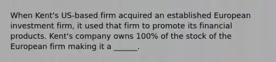 When Kent's US-based firm acquired an established European investment firm, it used that firm to promote its financial products. Kent's company owns 100% of the stock of the European firm making it a ______.