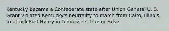 Kentucky became a Confederate state after Union General U. S. Grant violated Kentucky's neutrality to march from Cairo, Illinois, to attack Fort Henry in Tennessee. True or False