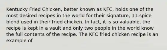 Kentucky Fried Chicken, better known as KFC, holds one of the most desired recipes in the world for their signature, 11‑spice blend used in their fried chicken. In fact, it is so valuable, the recipe is kept in a vault and only two people in the world know the full contents of the recipe. The KFC fried chicken recipe is an example of