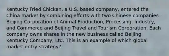 Kentucky Fried Chicken, a U.S. based company, entered the China market by combining efforts with two Chinese companies--Beijing Corporation of Animal Production, Processing, Industry, and Commerce and Beijing Travel and Tourism Corporation. Each company owns shares in the new business called Beijing Kentucky Company, Ltd. This is an example of which global market entry strategy?