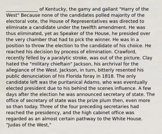 ______________ of Kentucky, the gamy and gallant "Harry of the West" Because none of the candidates polled majority of the electoral vote, the House of Representatives was directed to eliminate a candidate under the twelfth amendment. He was thus eliminated, yet as Speaker of the House, he presided over the very chamber that had to pick the winner. He was in a position to throw the election to the candidate of his choice. He reached his decision by process of elimination. Crawford, recently felled by a paralytic stroke, was out of the picture. Clay hated the "military chieftain" Jackson, his archrival for the allegiance of the West. Jackson, in turn, bitterly resented his public denunciation of his Florida foray in 1818. The only candidate left was the puritanical Adams, who was eventually elected president due to his behind the scenes influence. A few days after the election he was announced secretary of state. The office of secretary of state was the prize plum then, even more so than today. Three of the four preceding secretaries had reached the presidency, and the high cabinet office was regarded as an almost certain pathway to the White House. "Judas of the West,"