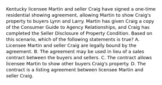 Kentucky licensee Martin and seller Craig have signed a one-time residential showing agreement, allowing Martin to show Craig's property to buyers Lynn and Larry. Martin has given Craig a copy of the Consumer Guide to Agency Relationships, and Craig has completed the Seller Disclosure of Property Condition. Based on this scenario, which of the following statements is true? A. Licensee Martin and seller Craig are legally bound by the agreement. B. The agreement may be used in lieu of a sales contract between the buyers and sellers. C. The contract allows licensee Martin to show other buyers Craig's property. D. The contract is a listing agreement between licensee Martin and seller Craig.