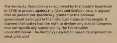 The Kentucky Resolution was approved by that state's legislature in 1798 to protest against the Alien and Sedition Acts. It argued that all powers not specifically granted to the national government belonged to the individual states or the people. It claimed that states had the right to declare any acts of Congress that not specifically authorized by the Constitution unconstitutional. The Kentucky Resolution based its argument on what principle?