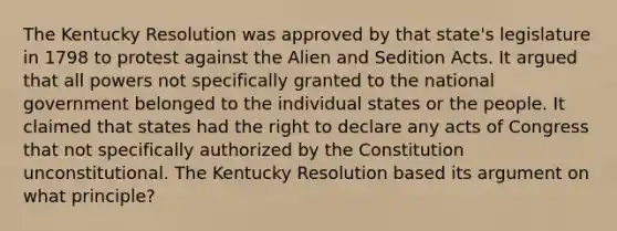 The Kentucky Resolution was approved by that state's legislature in 1798 to protest against the Alien and Sedition Acts. It argued that all powers not specifically granted to the national government belonged to the individual states or the people. It claimed that states had the right to declare any acts of Congress that not specifically authorized by the Constitution unconstitutional. The Kentucky Resolution based its argument on what principle?