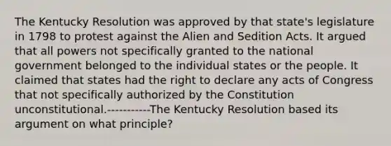 The Kentucky Resolution was approved by that state's legislature in 1798 to protest against the Alien and Sedition Acts. It argued that all powers not specifically granted to the national government belonged to the individual states or the people. It claimed that states had the right to declare any acts of Congress that not specifically authorized by the Constitution unconstitutional.-----------The Kentucky Resolution based its argument on what principle?