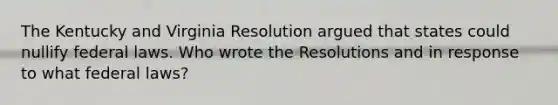 The Kentucky and Virginia Resolution argued that states could nullify federal laws. Who wrote the Resolutions and in response to what federal laws?