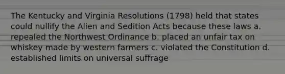 The Kentucky and Virginia Resolutions (1798) held that states could nullify the Alien and Sedition Acts because these laws a. repealed the Northwest Ordinance b. placed an unfair tax on whiskey made by western farmers c. violated the Constitution d. established limits on universal suffrage