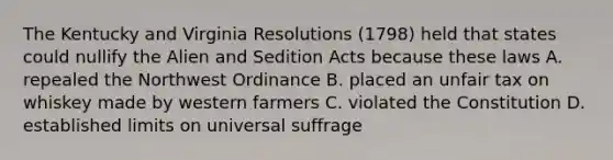 The Kentucky and Virginia Resolutions (1798) held that states could nullify the Alien and Sedition Acts because these laws A. repealed the Northwest Ordinance B. placed an unfair tax on whiskey made by western farmers C. violated the Constitution D. established limits on universal suffrage