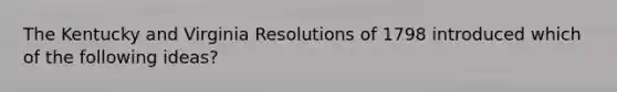 The Kentucky and Virginia Resolutions of 1798 introduced which of the following ideas?