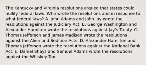 The Kentucky and Virginia resolutions argued that states could nullify federal laws. Who wrote the resolutions and in response to what federal laws? A. John Adams and John Jay wrote the resolutions against the Judiciary Act. B. George Washington and Alexander Hamilton wrote the resolutions against Jay's Treaty. C. Thomas Jefferson and James Madison wrote the resolutions against the Alien and Sedition Acts. D. Alexander Hamilton and Thomas Jefferson wrote the resolutions against the National Bank Act. E. Daniel Shays and Samuel Adams wrote the resolutions against the Whiskey Tax.