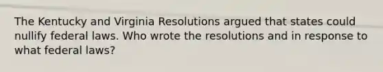 The Kentucky and Virginia Resolutions argued that states could nullify federal laws. Who wrote the resolutions and in response to what federal laws?