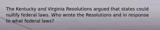 The Kentucky and Virginia Resolutions argued that states could nullify federal laws. Who wrote the Resolutions and in response to what federal laws?