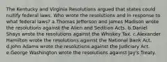 The Kentucky and Virginia Resolutions argued that states could nullify federal laws. Who wrote the resolutions and in response to what federal laws? a.Thomas Jefferson and James Madison wrote the resolutions against the Alien and Sedition Acts. b.Daniel Shays wrote the resolutions against the Whiskey Tax. c.Alexander Hamilton wrote the resolutions against the National Bank Act. d.John Adams wrote the resolutions against the Judiciary Act. e.George Washington wrote the resolutions against Jay's Treaty.