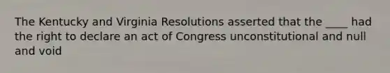 The Kentucky and Virginia Resolutions asserted that the ____ had the right to declare an act of Congress unconstitutional and null and void