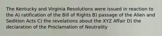 The Kentucky and Virginia Resolutions were issued in reaction to the A) ratification of the Bill of Rights B) passage of the Alien and Sedition Acts C) the revelations about the XYZ Affair D) the declaration of the Proclamation of Neutrality