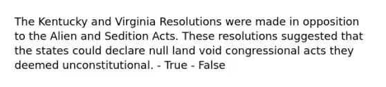 The Kentucky and Virginia Resolutions were made in opposition to the Alien and Sedition Acts. These resolutions suggested that the states could declare null land void congressional acts they deemed unconstitutional. - True - False