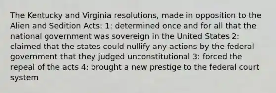 The Kentucky and Virginia resolutions, made in opposition to the Alien and Sedition Acts: 1: determined once and for all that the national government was sovereign in the United States 2: claimed that the states could nullify any actions by the federal government that they judged unconstitutional 3: forced the repeal of the acts 4: brought a new prestige to the federal court system